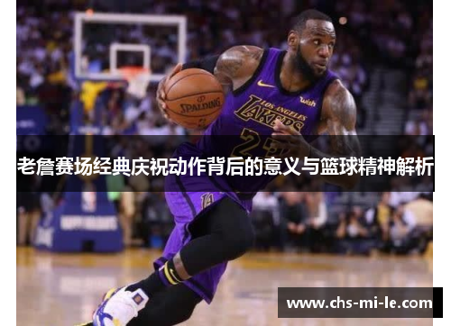 老詹赛场经典庆祝动作背后的意义与篮球精神解析 老詹赛场经典庆祝动作背后的意义与篮球精神解析