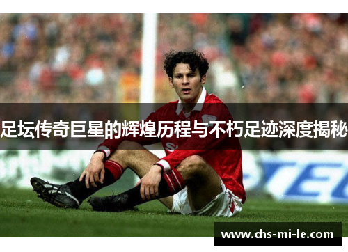 足坛传奇巨星的辉煌历程与不朽足迹深度揭秘