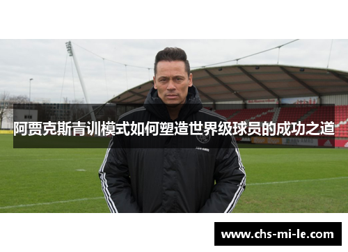 阿贾克斯青训模式如何塑造世界级球员的成功之道 阿贾克斯青训模式如何塑造世界级球员的成功之道