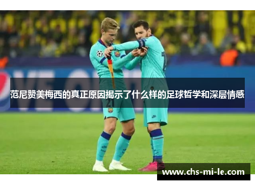 范尼赞美梅西的真正原因揭示了什么样的足球哲学和深层情感