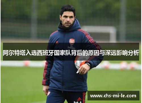 阿尔特塔入选西班牙国家队背后的原因与深远影响分析