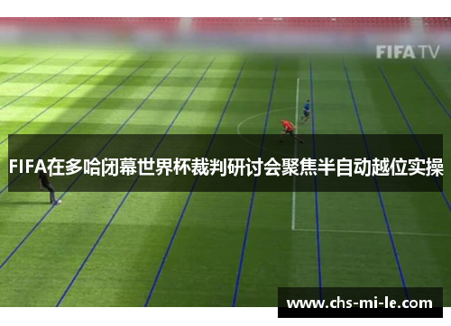 FIFA在多哈闭幕世界杯裁判研讨会聚焦半自动越位实操