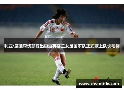 利亚·威廉森伤愈复出重返英格兰女足国家队正式戴上队长袖标