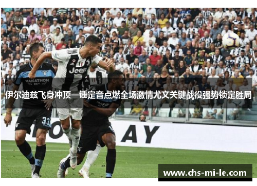伊尔迪兹飞身冲顶一锤定音点燃全场激情尤文关键战役强势锁定胜局