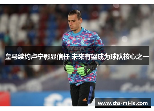 皇马续约卢宁彰显信任 未来有望成为球队核心之一 皇马续约卢宁彰显信任 未来有望成为球队核心之一