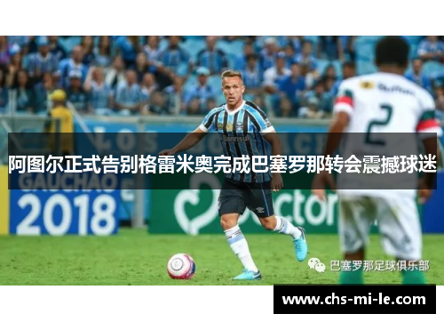 阿图尔正式告别格雷米奥完成巴塞罗那转会震撼球迷 阿图尔正式告别格雷米奥完成巴塞罗那转会震撼球迷