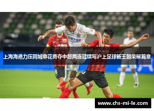 上海海港力压同城申花勇夺中超两连冠续写沪上足球新王朝荣耀篇章