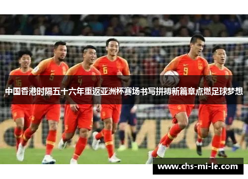 中国香港时隔五十六年重返亚洲杯赛场书写拼搏新篇章点燃足球梦想