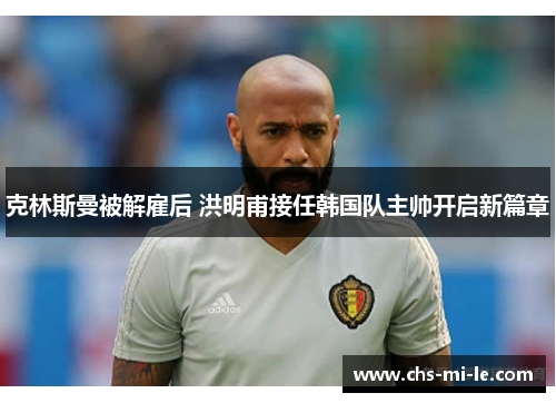 克林斯曼被解雇后 洪明甫接任韩国队主帅开启新篇章 克林斯曼被解雇后 洪明甫接任韩国队主帅开启新篇章